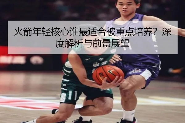 火箭年轻核心谁最适合被重点培养？深度解析与前景展望